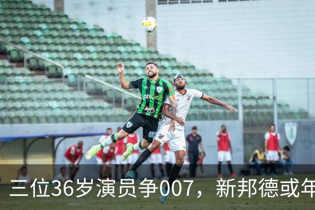 三位36岁演员争007，新邦德或年底前揭晓