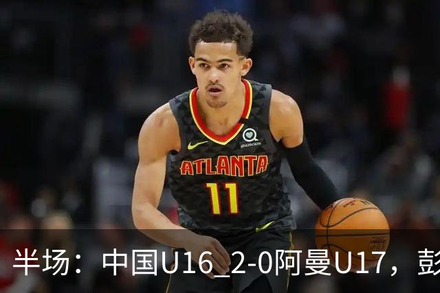 半场：中国U16 2-0阿曼U17，彭显宸建功，刘凯源点射