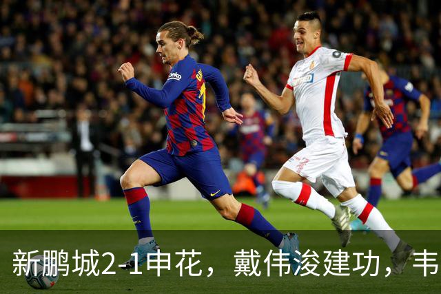 新鹏城2-1申花，戴伟浚建功，韦斯利点射，杨帅破门，拉唐失点