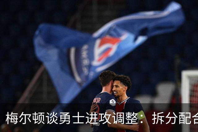 梅尔顿谈勇士进攻调整：拆分配合不再是起手式