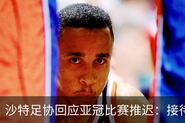 沙特足协回应亚冠比赛推迟：接待工作就绪，全力支持赛事球队