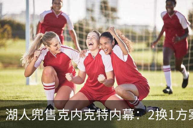 湖人兜售克内克特内幕：2换1方案浮出水面，雄鹿成潜在下家