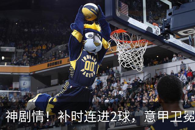 神剧情！补时连进2球，意甲卫冕冠军奇迹逆袭，德赫亚不敢相信