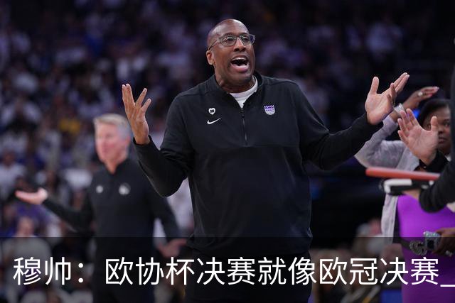 穆帅：欧协杯决赛就像欧冠决赛 我不是为自己