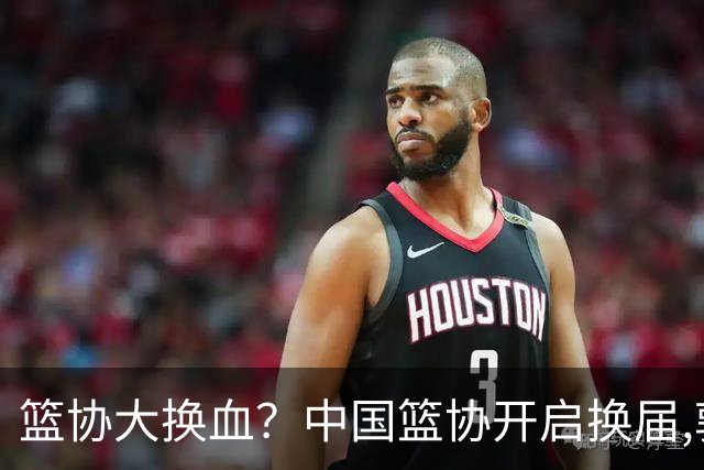 篮协大换血？中国篮协开启换届,郭振明若离任,四大候选谁能当选？