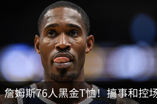 詹姆斯76人黑金T恤！搞事和控场，还是他！