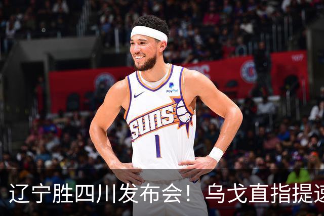 辽宁胜四川发布会！乌戈直指提速点赞2将，库珀表态强调磨合！