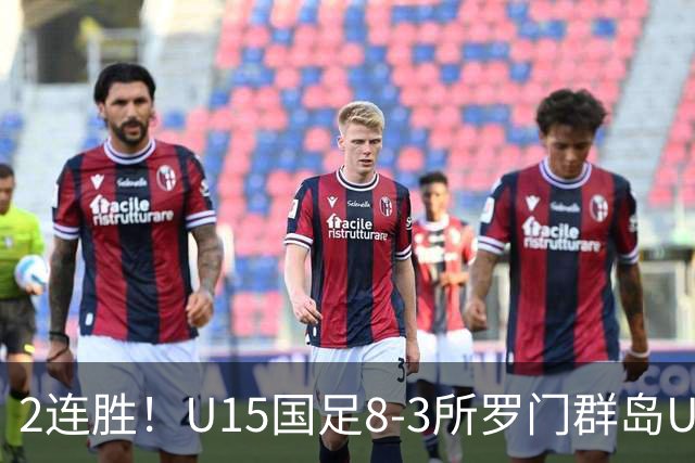 2连胜！U15国足8-3所罗门群岛U15 小组赛取得3胜1平1负